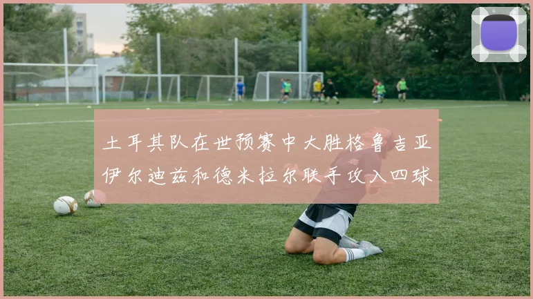土耳其队在世预赛中大胜格鲁吉亚伊尔迪兹和德米拉尔联手攻入四球