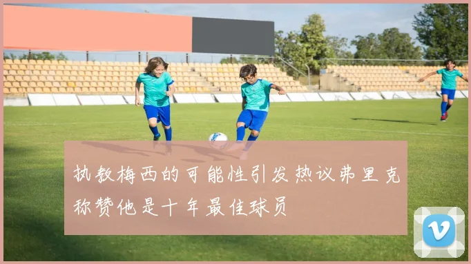 执教梅西的可能性引发热议弗里克称赞他是十年最佳球员