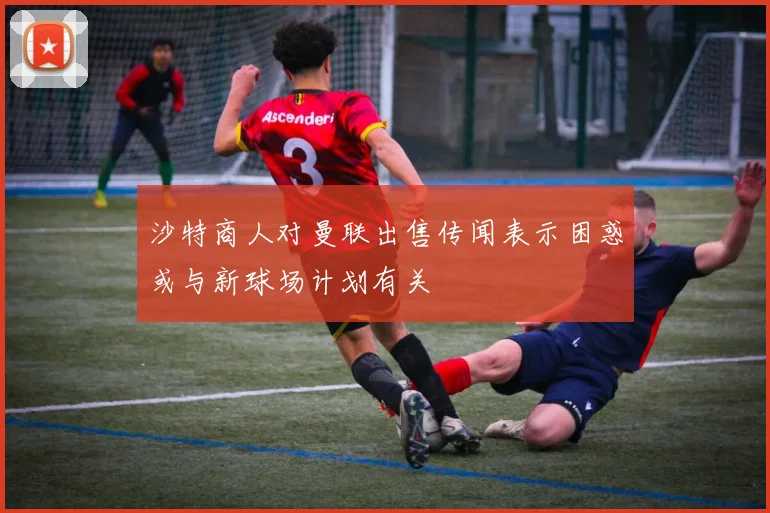 沙特商人对曼联出售传闻表示困惑或与新球场计划有关