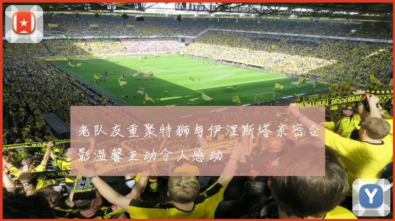 老队友重聚特狮与伊涅斯塔亲密合影温馨互动令人感动