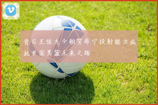 昔日王俊杰今朝贺希宁投射能力成就中国男篮未来之路