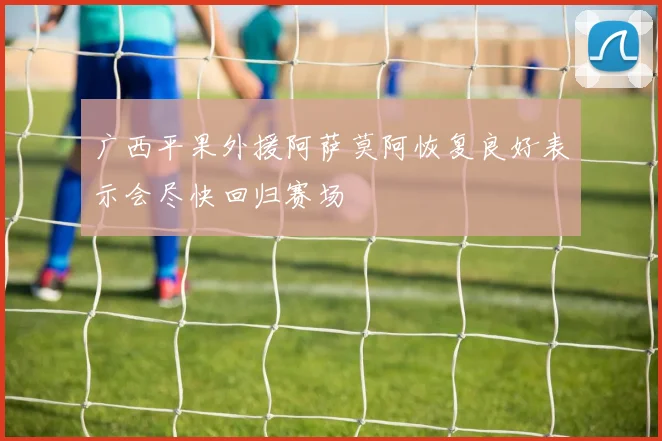 广西平果外援阿萨莫阿恢复良好表示会尽快回归赛场