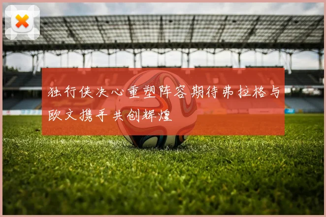 独行侠决心重塑阵容期待弗拉格与欧文携手共创辉煌