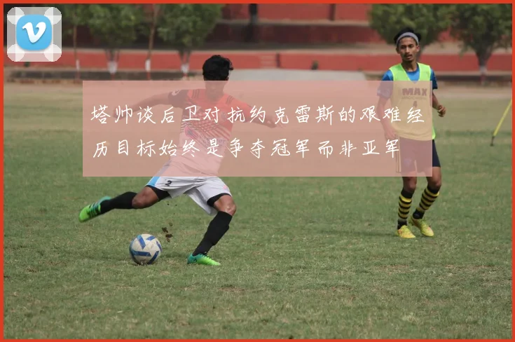 塔帅谈后卫对抗约克雷斯的艰难经历目标始终是争夺冠军而非亚军