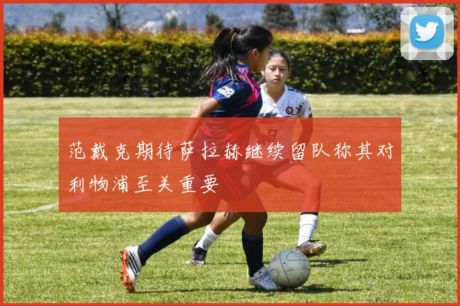 范戴克期待萨拉赫继续留队称其对利物浦至关重要