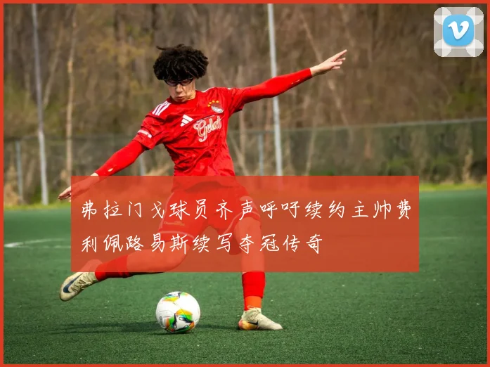 弗拉门戈球员齐声呼吁续约主帅费利佩路易斯续写夺冠传奇