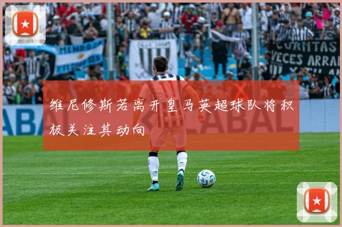 维尼修斯若离开皇马英超球队将积极关注其动向