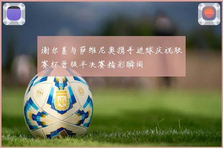 谢尔基与萨维尼奥携手进球庆祝联赛杯晋级半决赛精彩瞬间
