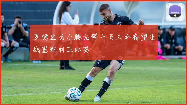 罗德里戈小腿无碍卡马文加有望出战塞维利亚比赛