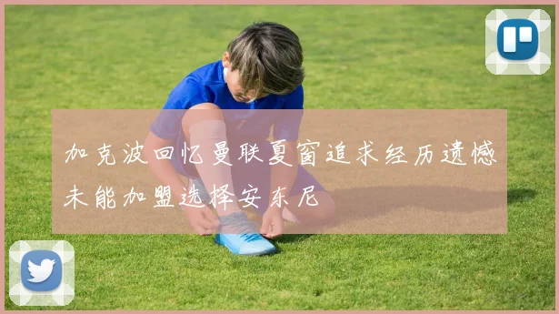 加克波回忆曼联夏窗追求经历遗憾未能加盟选择安东尼