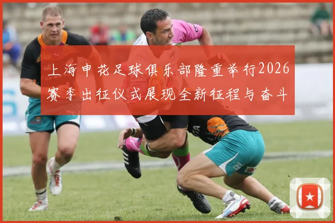 上海申花足球俱乐部隆重举行2026赛季出征仪式展现全新征程与奋斗目标