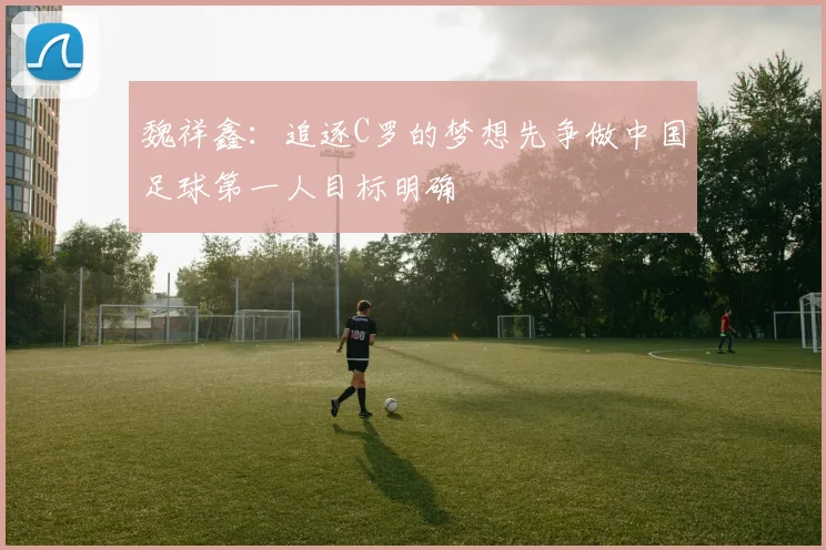 魏祥鑫：追逐C罗的梦想先争做中国足球第一人目标明确