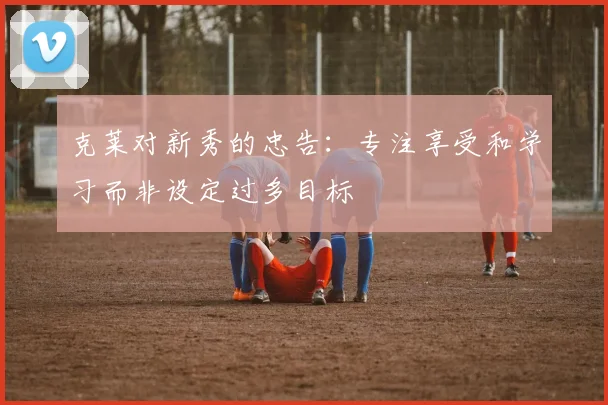 克莱对新秀的忠告：专注享受和学习而非设定过多目标