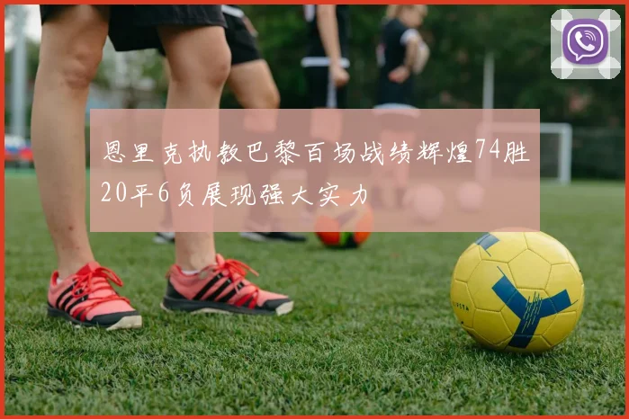 恩里克执教巴黎百场战绩辉煌74胜20平6负展现强大实力