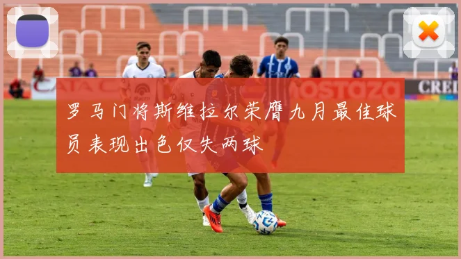 罗马门将斯维拉尔荣膺九月最佳球员表现出色仅失两球