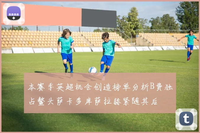 本赛季英超机会创造榜单分析B费独占鳌头萨卡多库萨拉赫紧随其后
