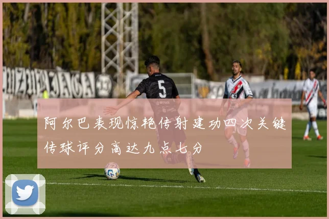 阿尔巴表现惊艳传射建功四次关键传球评分高达九点七分