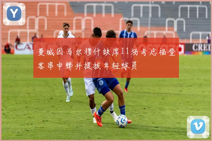 曼城因马尔穆什缺席11场考虑福登客串中锋并提拔年轻球员