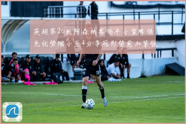 英超第26轮阿森纳客场平小蜜蜂领先优势缩小至4分争冠形势愈加紧张