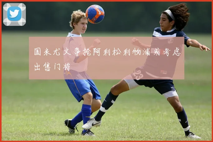 国米尤文争抢阿利松利物浦或考虑出售门将