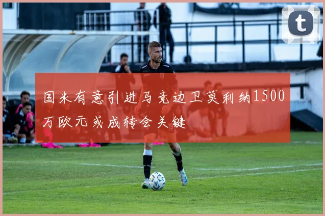 国米有意引进马竞边卫莫利纳1500万欧元或成转会关键