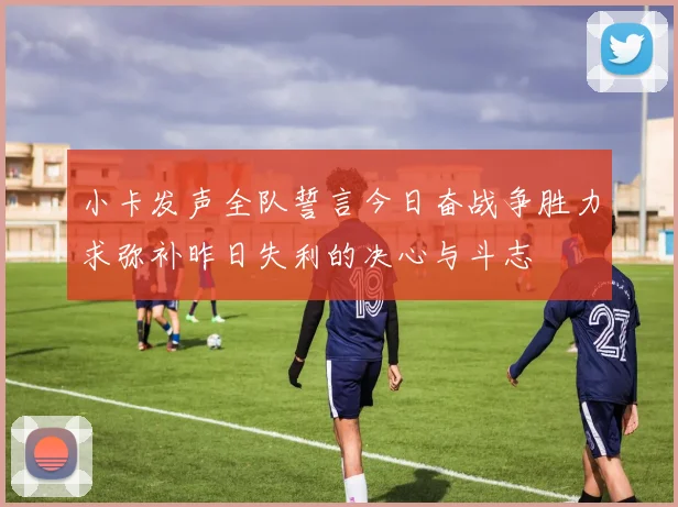 小卡发声全队誓言今日奋战争胜力求弥补昨日失利的决心与斗志