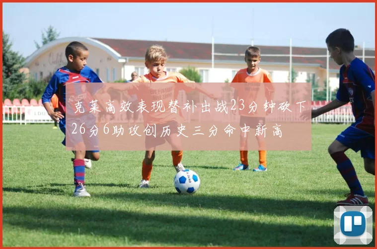 克莱高效表现替补出战23分钟砍下26分6助攻创历史三分命中新高