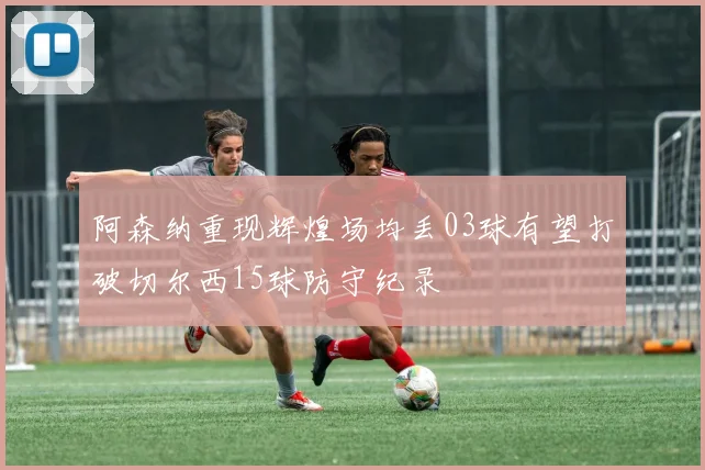 阿森纳重现辉煌场均丢03球有望打破切尔西15球防守纪录